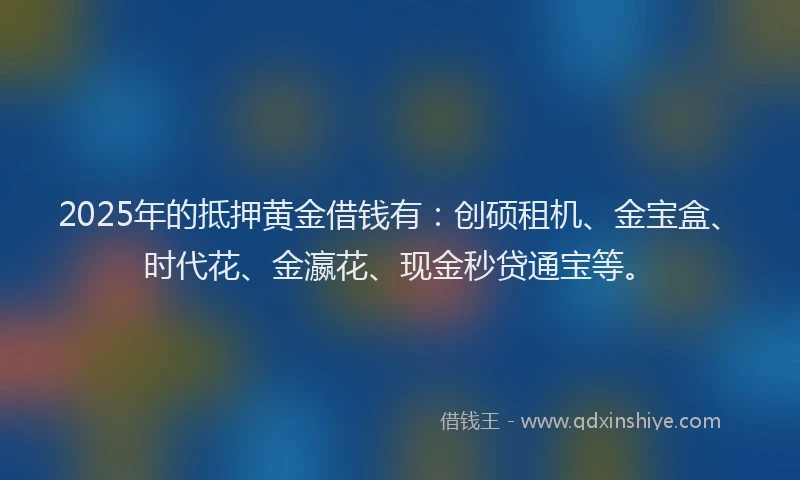 2025年的抵押黄金借钱有：创硕租机、金宝盒、时代花、金瀛花、现金秒贷通宝等。