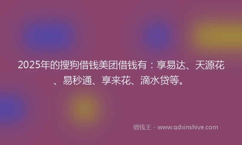 2025年的搜狗借钱美团借钱有：享易达、天源花、易秒通、享来花、滴水贷等。
