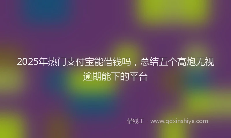 2025年热门支付宝能借钱吗，总结五个高炮无视逾期能下的平台