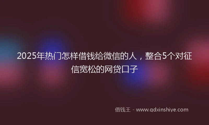 2025年热门怎样借钱给微信的人，整合5个对征信宽松的网贷口子