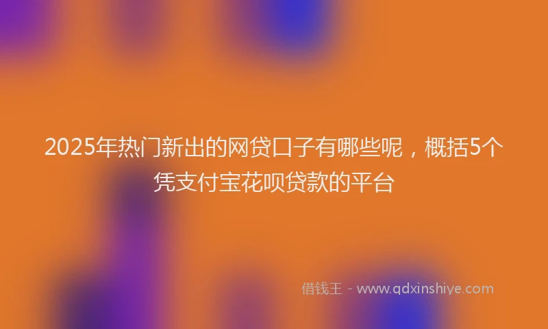 2025年热门新出的网贷口子有哪些呢，概括5个凭支付宝花呗贷款的平台