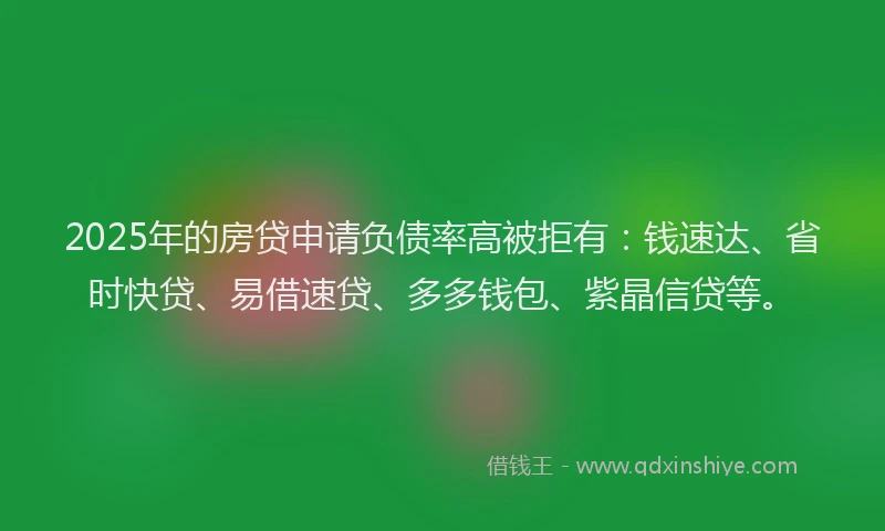 2025年的房贷申请负债率高被拒有：钱速达、省时快贷、易借速贷、多多钱包、紫晶信贷等。