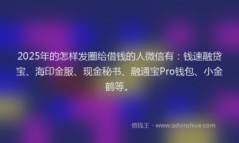 2025年的怎样发圈给借钱的人微信有：钱速融贷宝、海印金服、现金秘书、融通宝Pro钱包、小金鹤等。