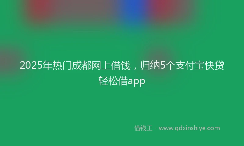 2025年热门成都网上借钱，归纳5个支付宝快贷轻松借app