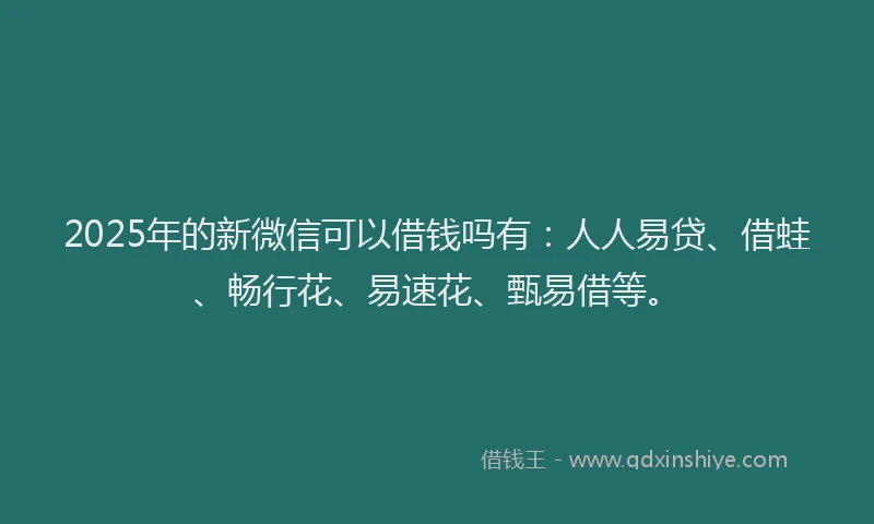 2025年的新微信可以借钱吗有：人人易贷、借蛙、畅行花、易速花、甄易借等。