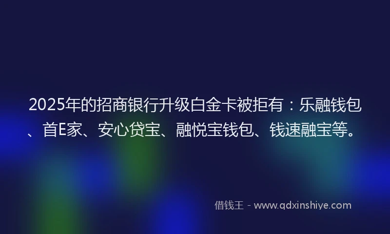 2025年的招商银行升级白金卡被拒有：乐融钱包、首E家、安心贷宝、融悦宝钱包、钱速融宝等。