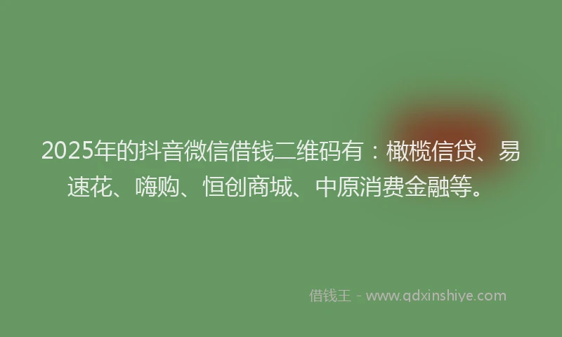 2025年的抖音微信借钱二维码有：橄榄信贷、易速花、嗨购、恒创商城、中原消费金融等。
