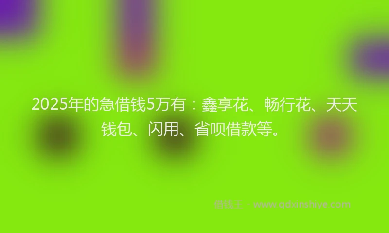 2025年的急借钱5万有：鑫享花、畅行花、天天钱包、闪用、省呗借款等。