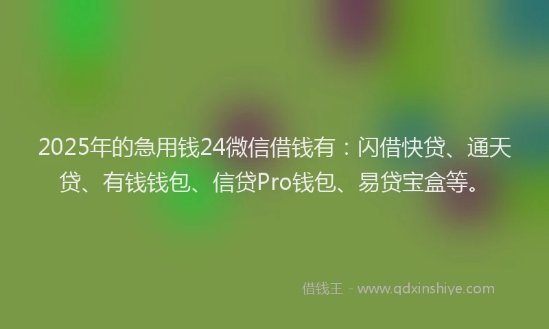 2025年的急用钱24微信借钱有：闪借快贷、通天贷、有钱钱包、信贷Pro钱包、易贷宝盒等。