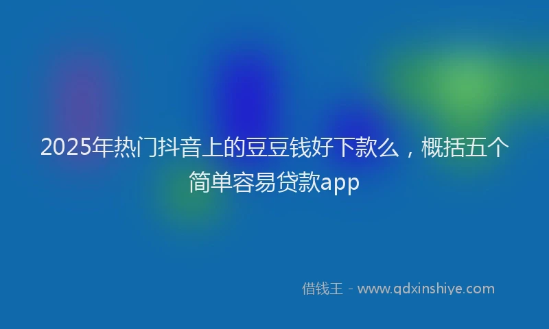 2025年热门抖音上的豆豆钱好下款么，概括五个简单容易贷款app