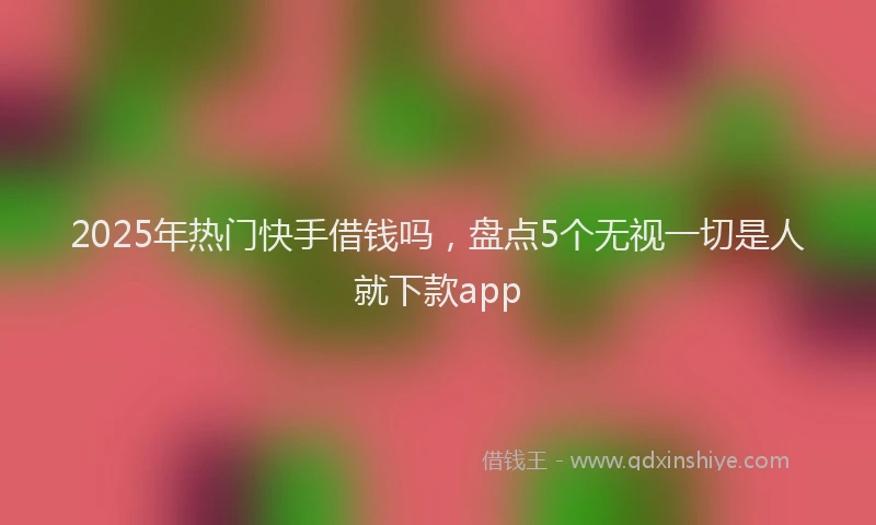 2025年热门快手借钱吗，盘点5个无视一切是人就下款app