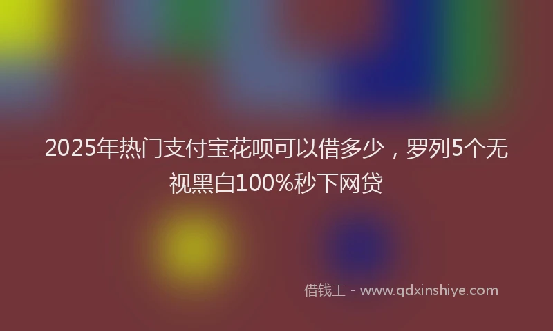 2025年热门支付宝花呗可以借多少，罗列5个无视黑白100%秒下网贷