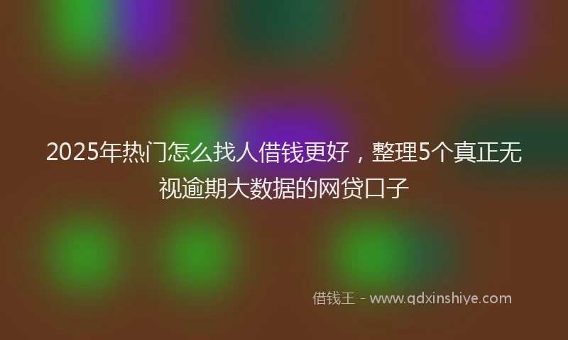 2025年热门怎么找人借钱更好，整理5个真正无视逾期大数据的网贷口子