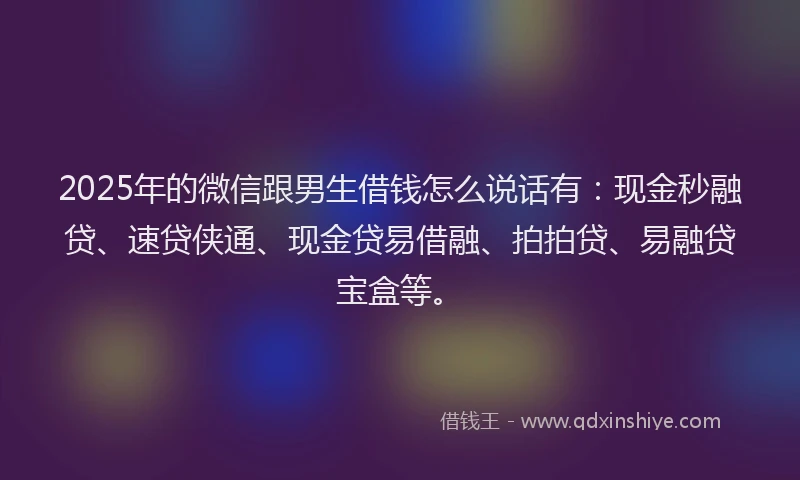 2025年的微信跟男生借钱怎么说话有：现金秒融贷、速贷侠通、现金贷易借融、拍拍贷、易融贷宝盒等。