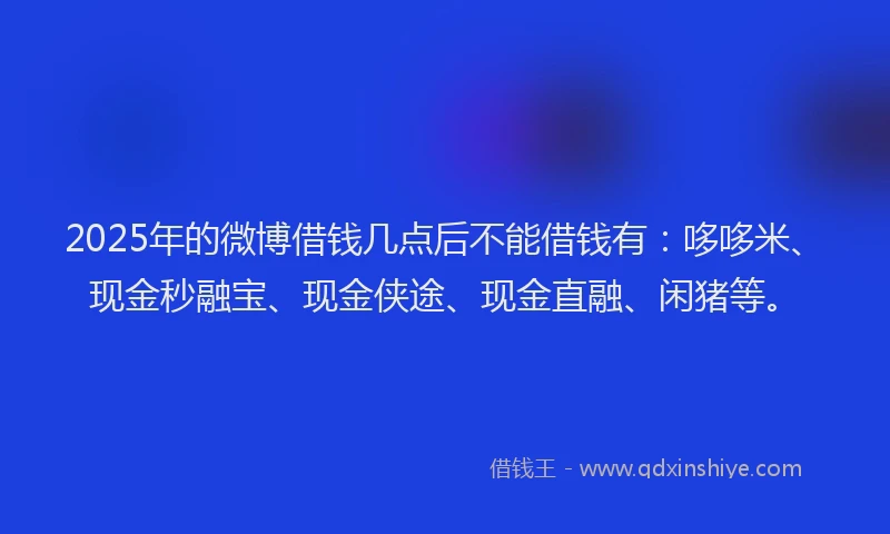 2025年的微博借钱几点后不能借钱有：哆哆米、现金秒融宝、现金侠途、现金直融、闲猪等。