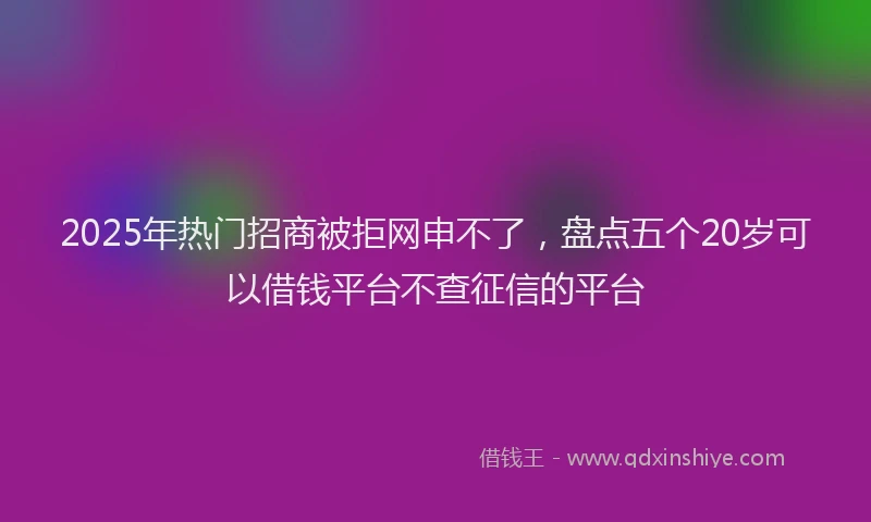 2025年热门招商被拒网申不了，盘点五个20岁可以借钱平台不查征信的平台