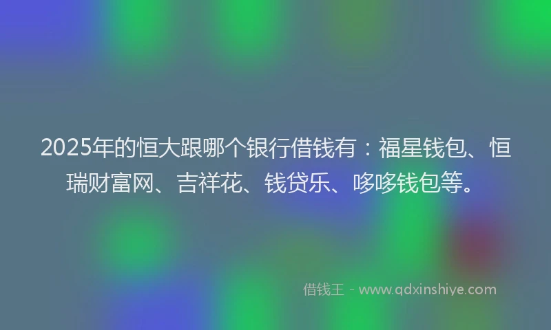 2025年的恒大跟哪个银行借钱有：福星钱包、恒瑞财富网、吉祥花、钱贷乐、哆哆钱包等。
