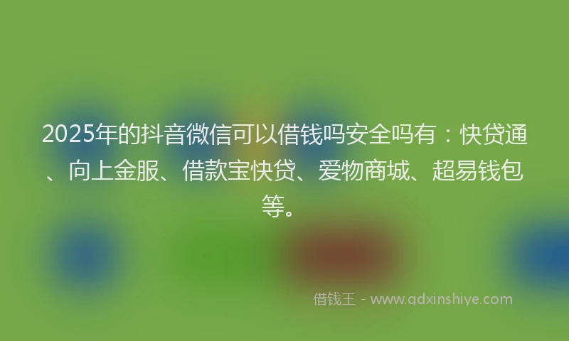 2025年的抖音微信可以借钱吗安全吗有：快贷通、向上金服、借款宝快贷、爱物商城、超易钱包等。