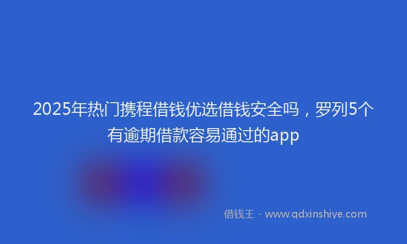 2025年热门携程借钱优选借钱安全吗，罗列5个有逾期借款容易通过的app