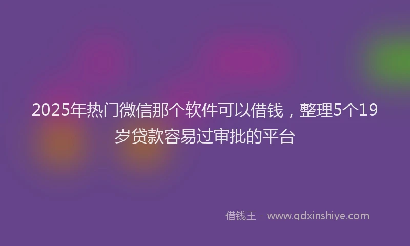 2025年热门微信那个软件可以借钱，整理5个19岁贷款容易过审批的平台