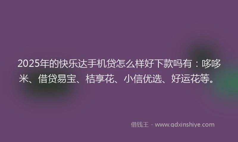 2025年的快乐达手机贷怎么样好下款吗有：哆哆米、借贷易宝、桔享花、小信优选、好运花等。