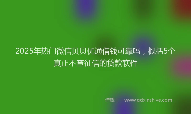 2025年热门微信贝贝优通借钱可靠吗，概括5个真正不查征信的贷款软件