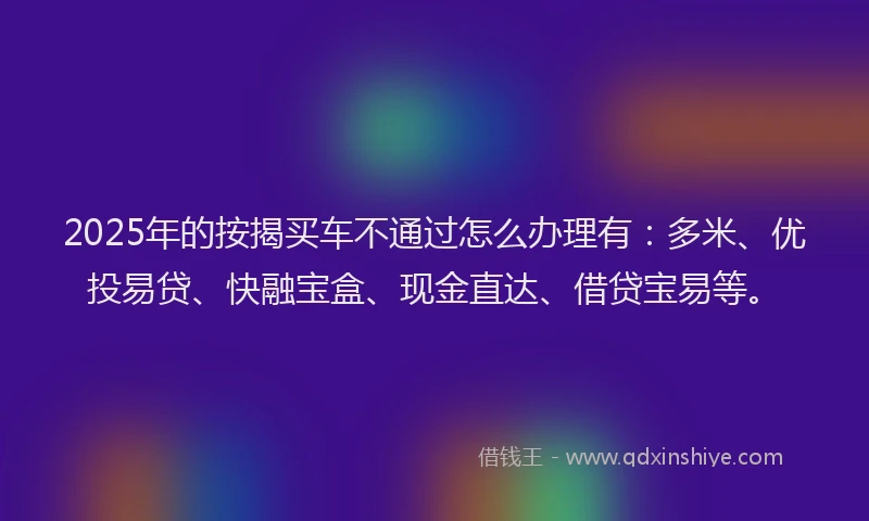 2025年的按揭买车不通过怎么办理有：多米、优投易贷、快融宝盒、现金直达、借贷宝易等。