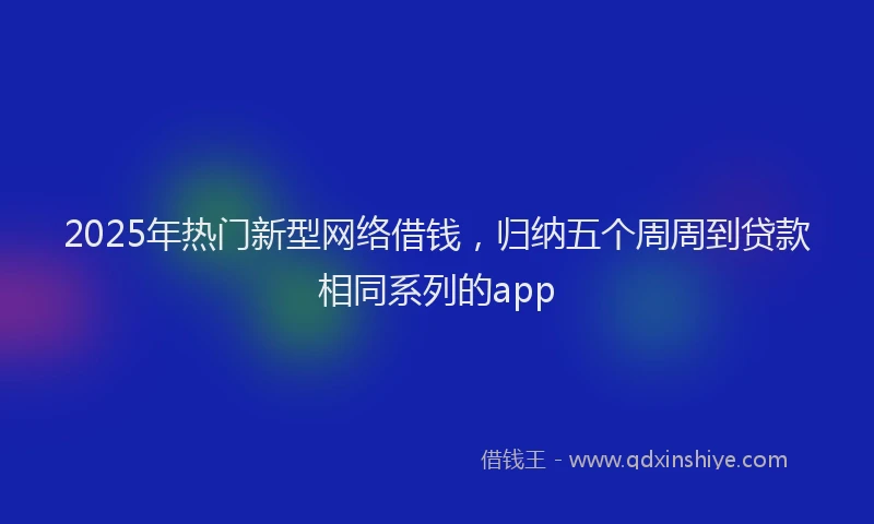 2025年热门新型网络借钱，归纳五个周周到贷款相同系列的app