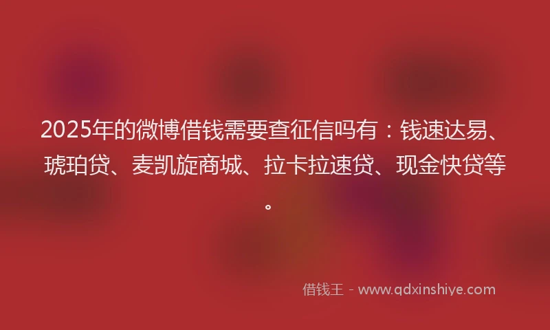 2025年的微博借钱需要查征信吗有：钱速达易、琥珀贷、麦凯旋商城、拉卡拉速贷、现金快贷等。