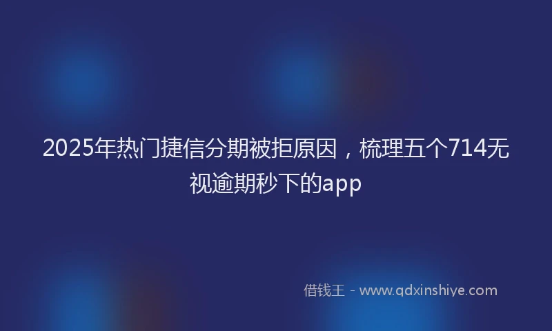 2025年热门捷信分期被拒原因，梳理五个714无视逾期秒下的app