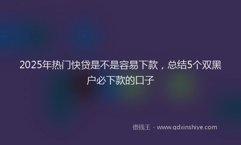 2025年热门快贷是不是容易下款，总结5个双黑户必下款的口子
