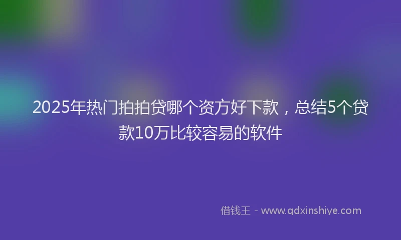 2025年热门拍拍贷哪个资方好下款，总结5个贷款10万比较容易的软件