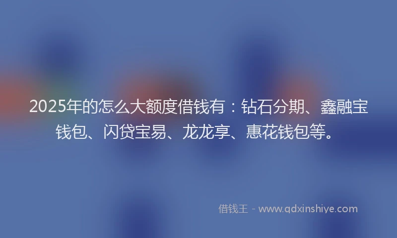 2025年的怎么大额度借钱有：钻石分期、鑫融宝钱包、闪贷宝易、龙龙享、惠花钱包等。