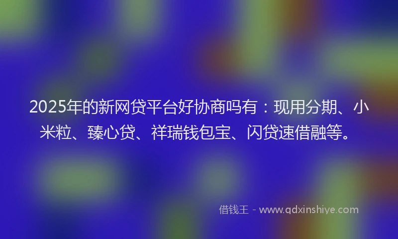 2025年的新网贷平台好协商吗有：现用分期、小米粒、臻心贷、祥瑞钱包宝、闪贷速借融等。
