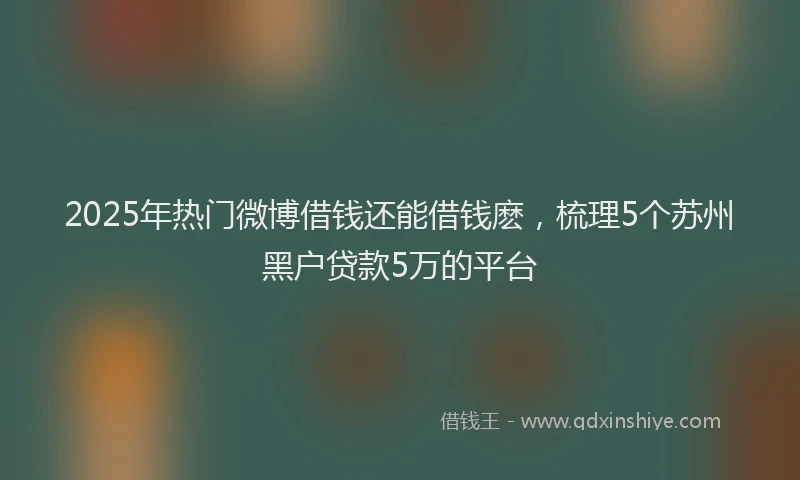 2025年热门微博借钱还能借钱麽，梳理5个苏州黑户贷款5万的平台