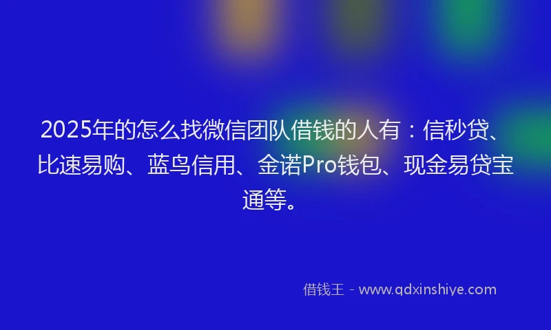 2025年的怎么找微信团队借钱的人有：信秒贷、比速易购、蓝鸟信用、金诺Pro钱包、现金易贷宝通等。