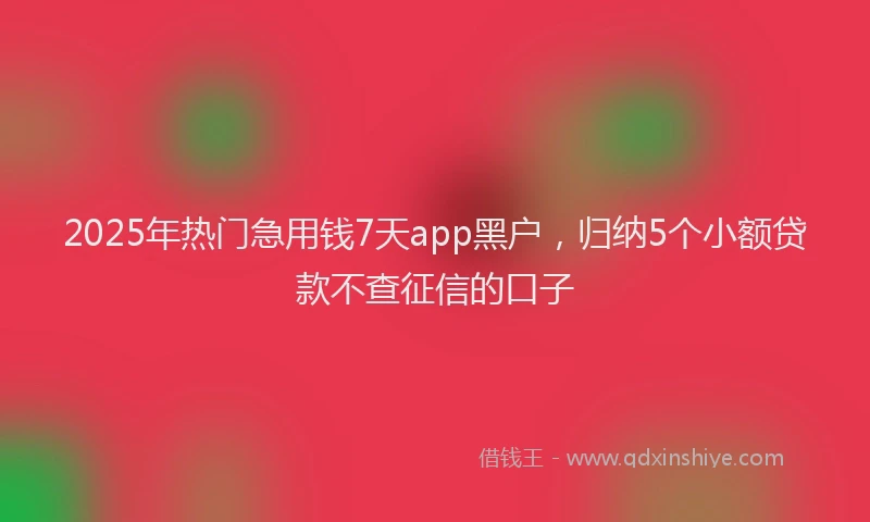 2025年热门急用钱7天app黑户，归纳5个小额贷款不查征信的口子