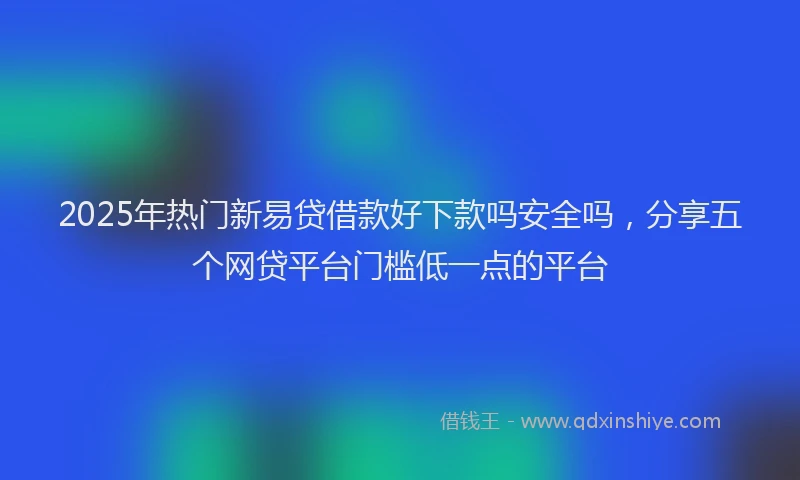 2025年热门新易贷借款好下款吗安全吗，分享五个网贷平台门槛低一点的平台