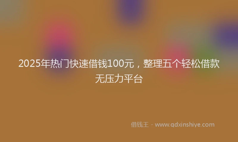 2025年热门快速借钱100元，整理五个轻松借款无压力平台