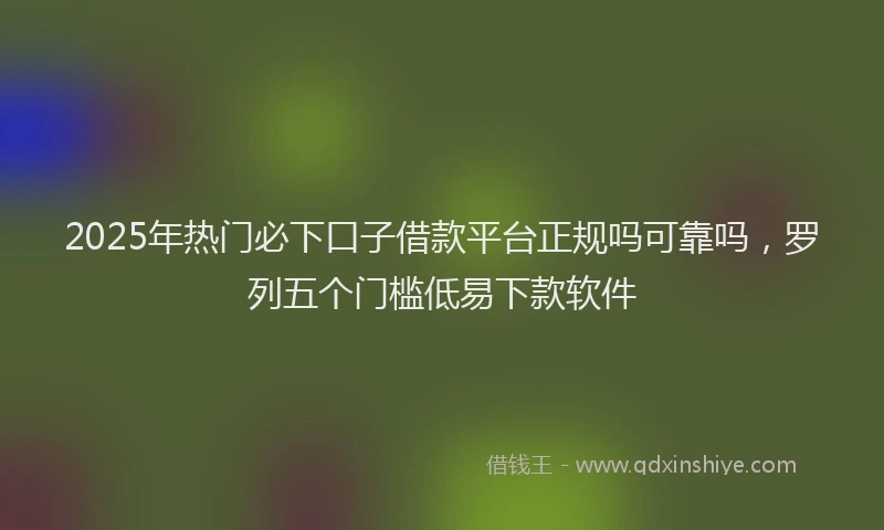 2025年热门必下口子借款平台正规吗可靠吗，罗列五个门槛低易下款软件
