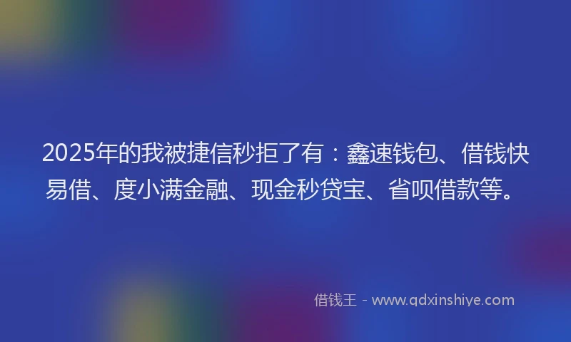 2025年的我被捷信秒拒了有：鑫速钱包、借钱快易借、度小满金融、现金秒贷宝、省呗借款等。