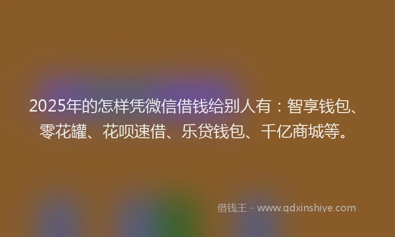 2025年的怎样凭微信借钱给别人有：智享钱包、零花罐、花呗速借、乐贷钱包、千亿商城等。