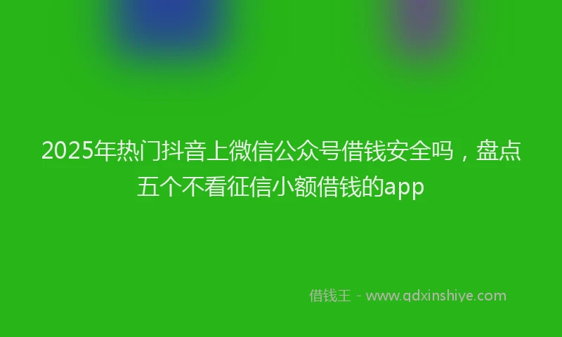 2025年热门抖音上微信公众号借钱安全吗，盘点五个不看征信小额借钱的app