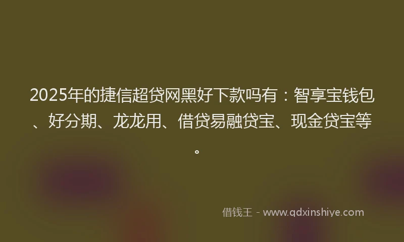 2025年的捷信超贷网黑好下款吗有：智享宝钱包、好分期、龙龙用、借贷易融贷宝、现金贷宝等。