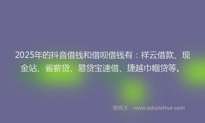2025年的抖音借钱和借呗借钱有：祥云借款、现金站、省薪贷、易贷宝速借、捷越巾帼贷等。