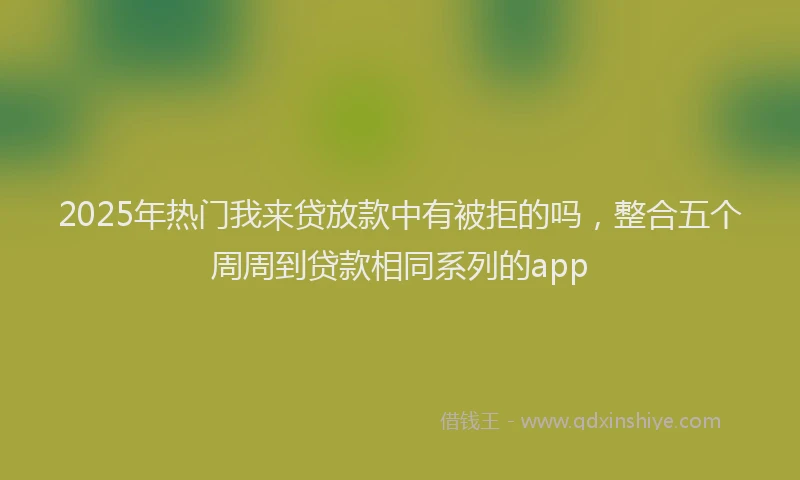 2025年热门我来贷放款中有被拒的吗，整合五个周周到贷款相同系列的app