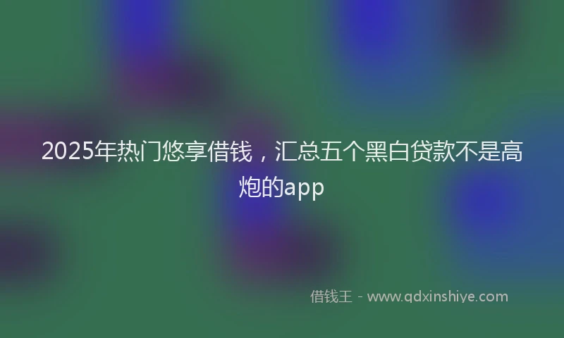 2025年热门悠享借钱，汇总五个黑白贷款不是高炮的app