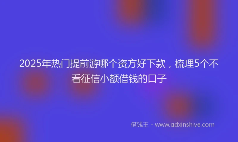 2025年热门提前游哪个资方好下款，梳理5个不看征信小额借钱的口子