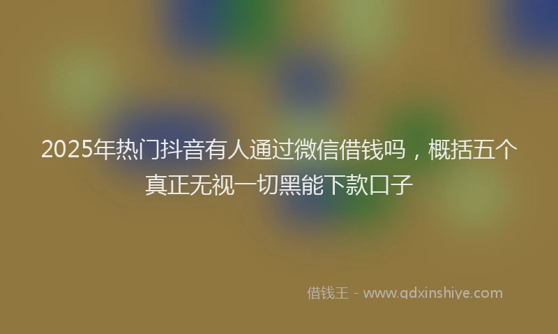 2025年热门抖音有人通过微信借钱吗，概括五个真正无视一切黑能下款口子