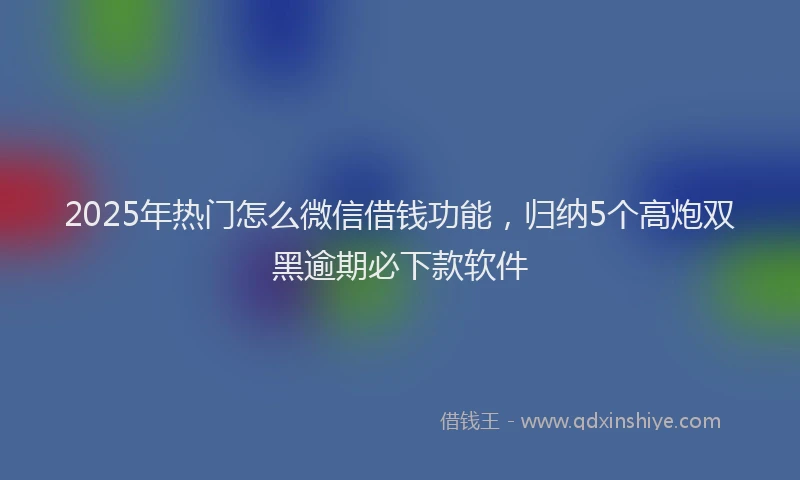 2025年热门怎么微信借钱功能，归纳5个高炮双黑逾期必下款软件
